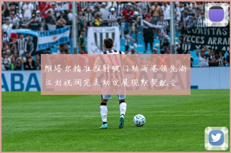 维塔尔精准推射破门助海港领先浙江刘祝润完美助攻展现默契配合