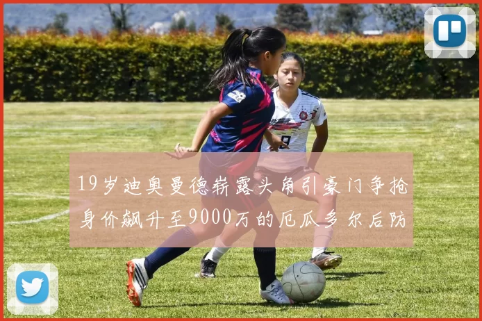 19岁迪奥曼德崭露头角引豪门争抢身价飙升至9000万的厄瓜多尔后防新星
