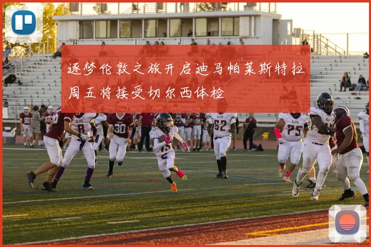 逐梦伦敦之旅开启迪马帕莱斯特拉周五将接受切尔西体检