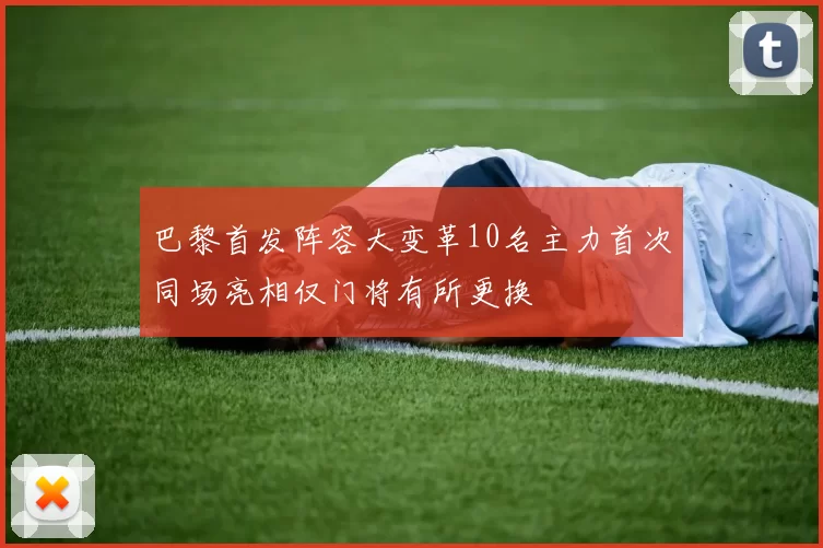 巴黎首发阵容大变革10名主力首次同场亮相仅门将有所更换