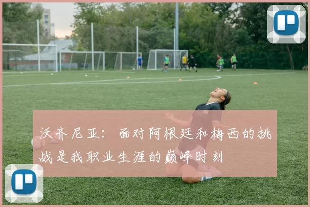 沃齐尼亚：面对阿根廷和梅西的挑战是我职业生涯的巅峰时刻