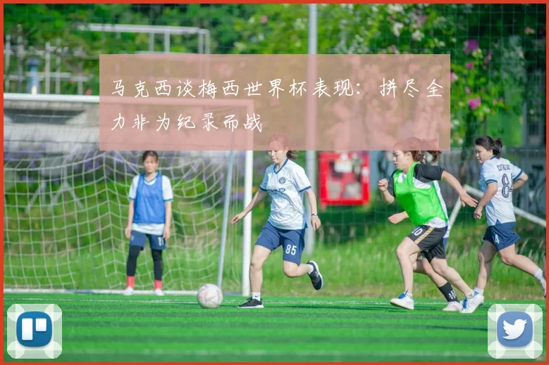 马克西谈梅西世界杯表现：拼尽全力非为纪录而战