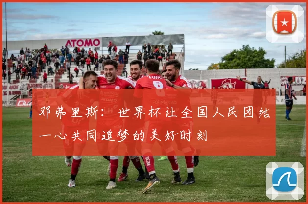 邓弗里斯：世界杯让全国人民团结一心共同追梦的美好时刻