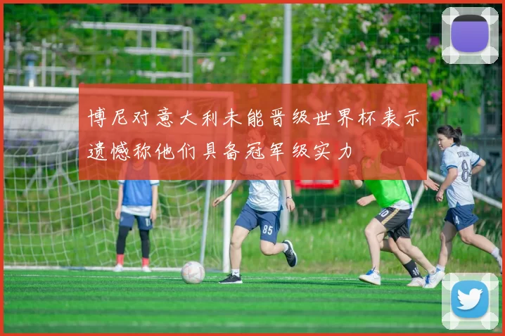 博尼对意大利未能晋级世界杯表示遗憾称他们具备冠军级实力