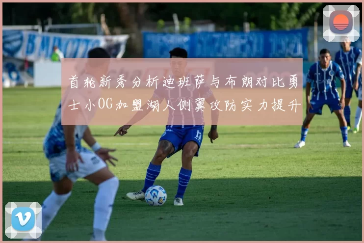 首轮新秀分析迪班萨与布朗对比勇士小OG加盟湖人侧翼攻防实力提升