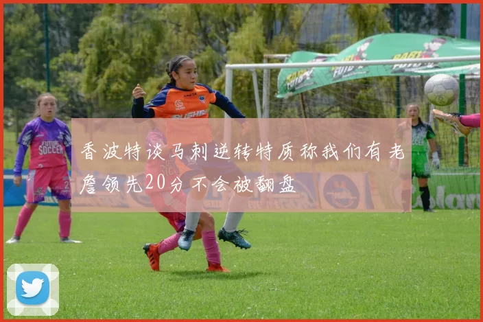 香波特谈马刺逆转特质称我们有老詹领先20分不会被翻盘