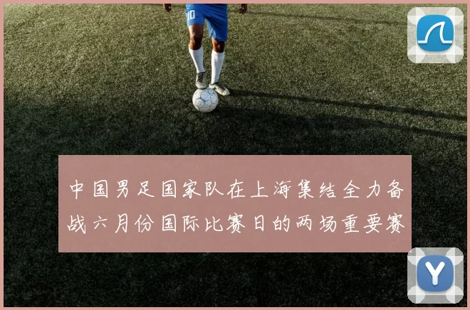 中国男足国家队在上海集结全力备战六月份国际比赛日的两场重要赛事