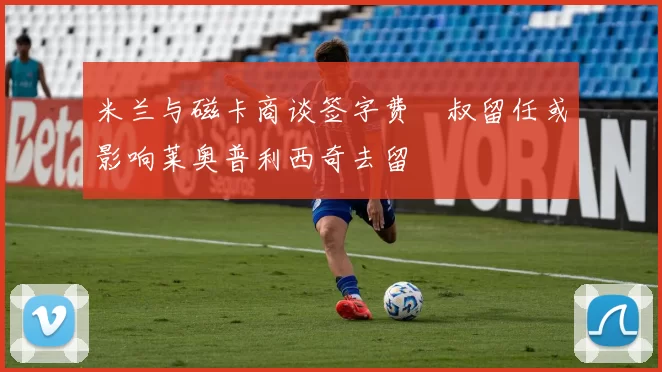 米兰与磁卡商谈签字费囧叔留任或影响莱奥普利西奇去留