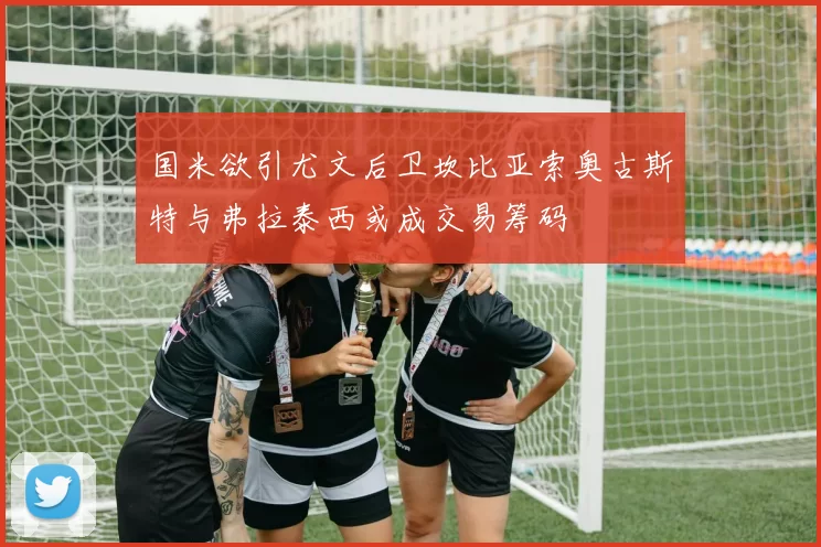 国米欲引尤文后卫坎比亚索奥古斯特与弗拉泰西或成交易筹码
