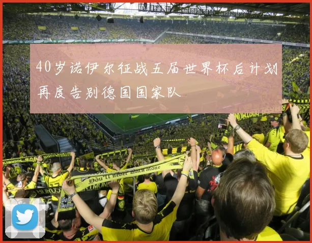 40岁诺伊尔征战五届世界杯后计划再度告别德国国家队