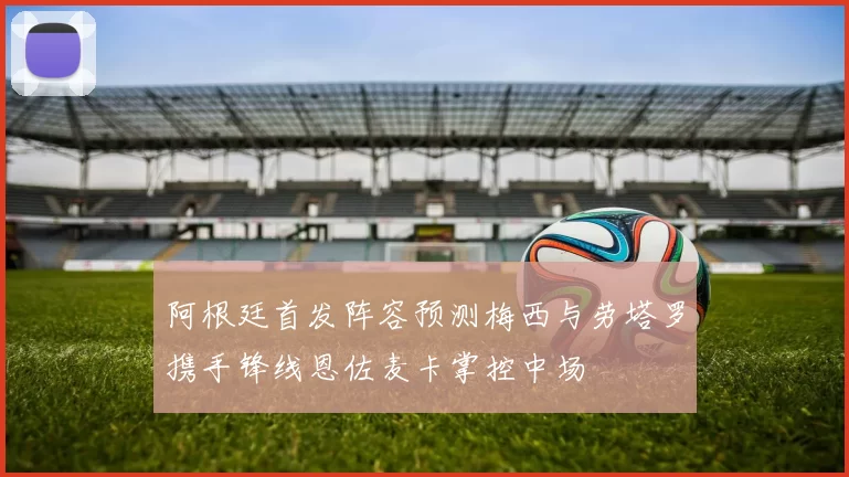 阿根廷首发阵容预测梅西与劳塔罗携手锋线恩佐麦卡掌控中场