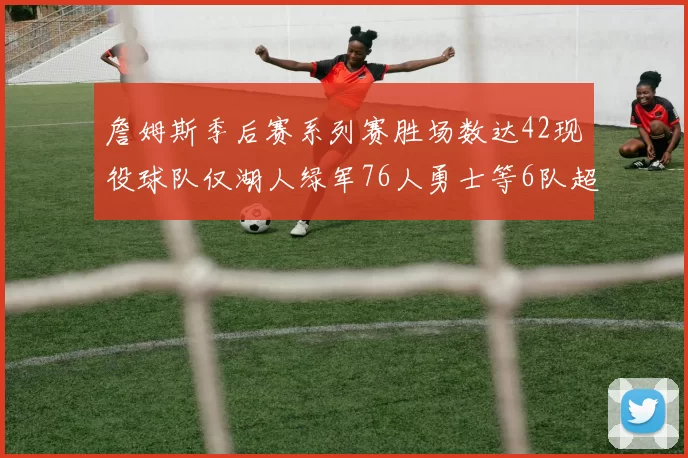 詹姆斯季后赛系列赛胜场数达42现役球队仅湖人绿军76人勇士等6队超越他