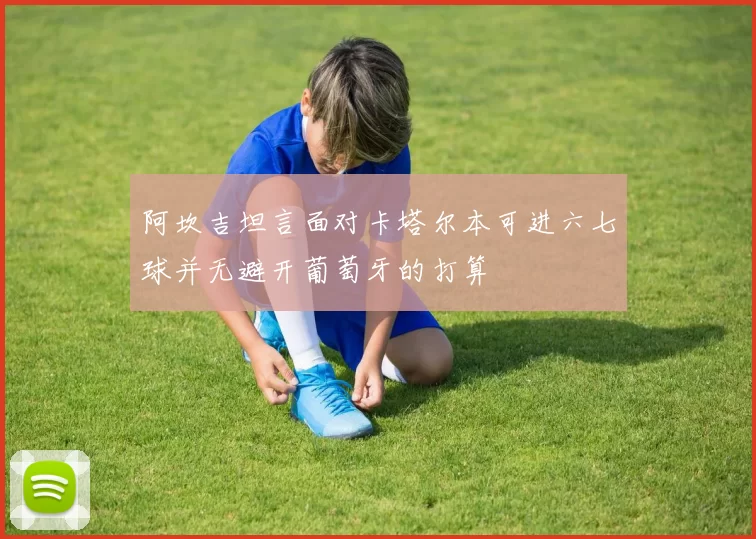 阿坎吉坦言面对卡塔尔本可进六七球并无避开葡萄牙的打算