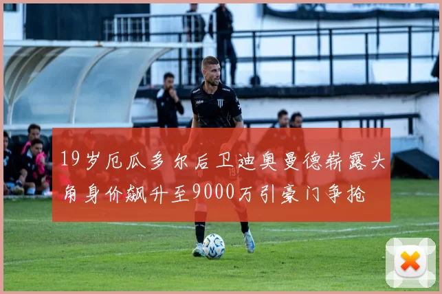 19岁厄瓜多尔后卫迪奥曼德崭露头角身价飙升至9000万引豪门争抢