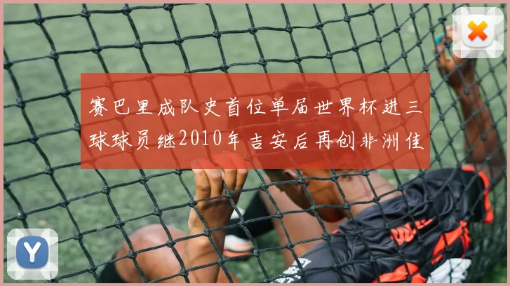 赛巴里成队史首位单届世界杯进三球球员继2010年吉安后再创非洲佳绩