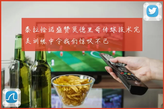 泰拉恰诺盛赞莫德里奇传球技术完美训练中令我们惊叹不已