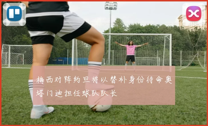 梅西对阵约旦将以替补身份待命奥塔门迪担任球队队长