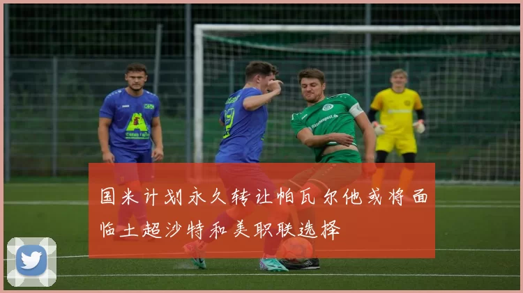 国米计划永久转让帕瓦尔他或将面临土超沙特和美职联选择