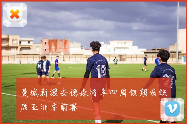 曼城新援安德森将享四周假期或缺席亚洲季前赛